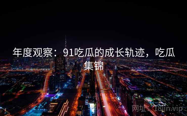 年度观察:91吃瓜的成长轨迹,吃瓜集锦 第1张 年度观察:91吃瓜的成长轨迹,吃瓜集锦 第1张