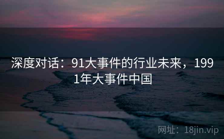 深度对话:91大事件的行业未来,1991年大事件中国 第2张 深度对话:91大事件的行业未来,1991年大事件中国 第2张
